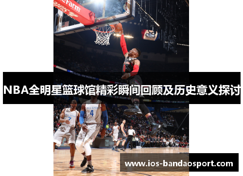 NBA全明星篮球馆精彩瞬间回顾及历史意义探讨