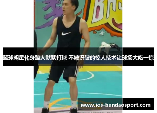 篮球明星化身路人默默打球 不被识破的惊人技术让球场大吃一惊