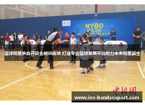篮球明星亲自开设全新训练馆 打造专业篮球发展平台助力未来明星诞生