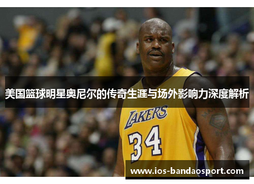 美国篮球明星奥尼尔的传奇生涯与场外影响力深度解析