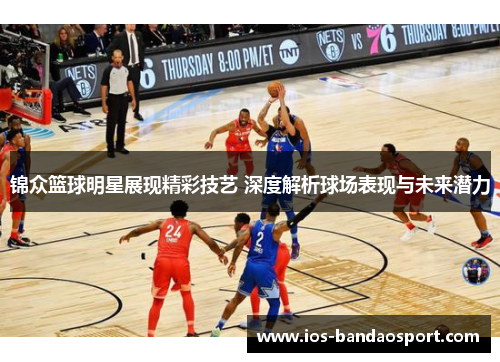 锦众篮球明星展现精彩技艺 深度解析球场表现与未来潜力