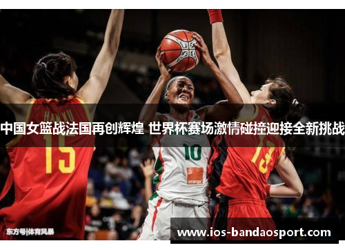 中国女篮战法国再创辉煌 世界杯赛场激情碰撞迎接全新挑战