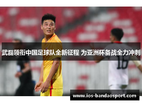 武磊领衔中国足球队全新征程 为亚洲杯备战全力冲刺